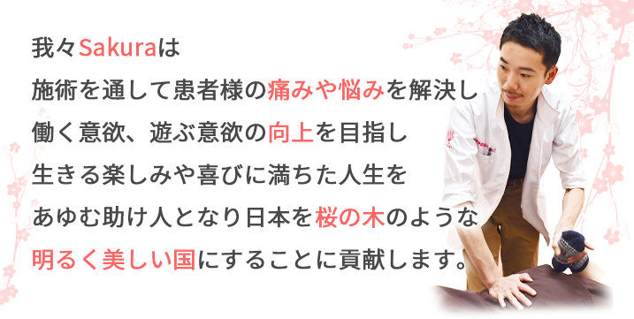 我々Sakuraは施術を通して患者様の痛みや悩みを解決し働く意欲、遊ぶ意欲の向上を目指し生きる楽しみや喜びに満ちた人生をあゆむ助け人となり日本を桜の木のような明るく美しい国にすることに貢献します。